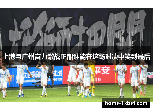上港与广州富力激战正酣谁能在这场对决中笑到最后