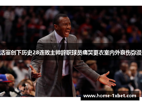 活塞创下历史28连败主帅辞职球员痛哭更衣室内外哀伤弥漫