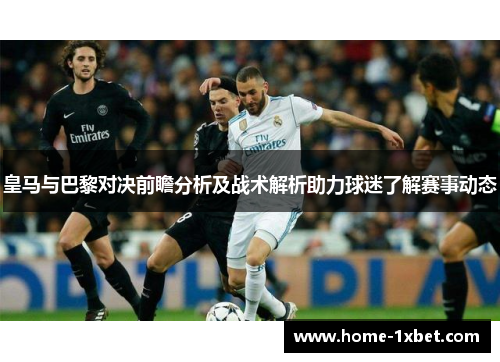 皇马与巴黎对决前瞻分析及战术解析助力球迷了解赛事动态